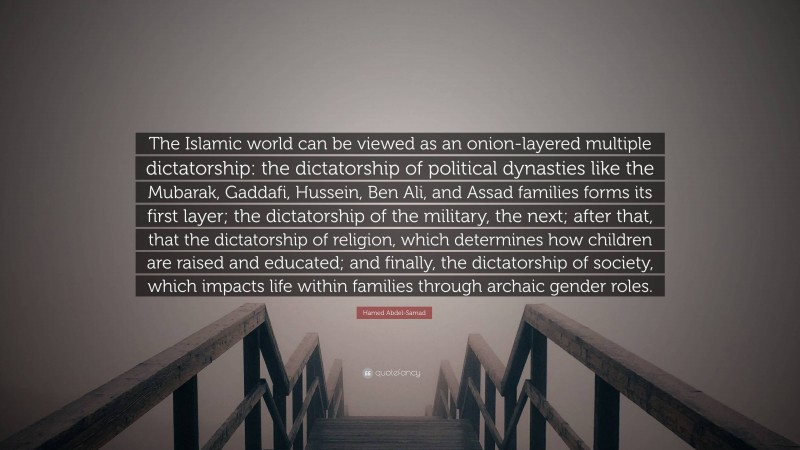 Hamed Abdel-Samad Quote: “The Islamic world can be viewed as an onion-layered multiple dictatorship: the dictatorship of political dynasties like the Mubarak, Gaddafi, Hussein, Ben Ali, and Assad families forms its first layer; the dictatorship of the military, the next; after that, that the dictatorship of religion, which determines how children are raised and educated; and finally, the dictatorship of society, which impacts life within families through archaic gender roles.”