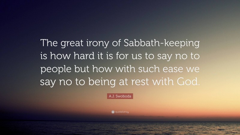 A.J. Swoboda Quote: “The great irony of Sabbath-keeping is how hard it is for us to say no to people but how with such ease we say no to being at rest with God.”