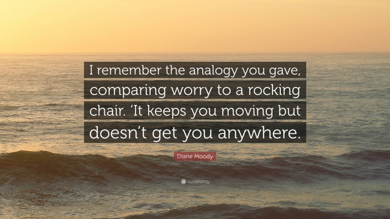 Diane Moody Quote: “I remember the analogy you gave, comparing worry to a rocking chair. ‘It keeps you moving but doesn’t get you anywhere.”