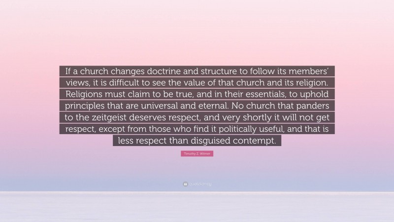 Timothy Z. Witmer Quote: “If a church changes doctrine and structure to follow its members’ views, it is difficult to see the value of that church and its religion. Religions must claim to be true, and in their essentials, to uphold principles that are universal and eternal. No church that panders to the zeitgeist deserves respect, and very shortly it will not get respect, except from those who find it politically useful, and that is less respect than disguised contempt.”