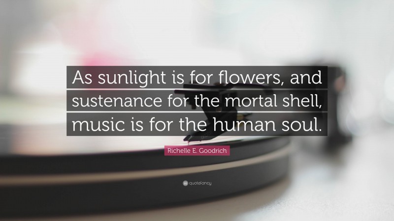 Richelle E. Goodrich Quote: “As sunlight is for flowers, and sustenance for the mortal shell, music is for the human soul.”