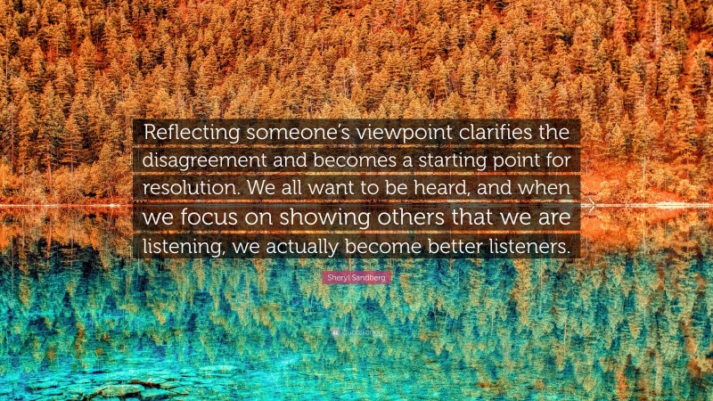 Sheryl Sandberg Quote: “Reflecting someone’s viewpoint clarifies the disagreement and becomes a starting point for resolution. We all want to be heard, and when we focus on showing others that we are listening, we actually become better listeners.”