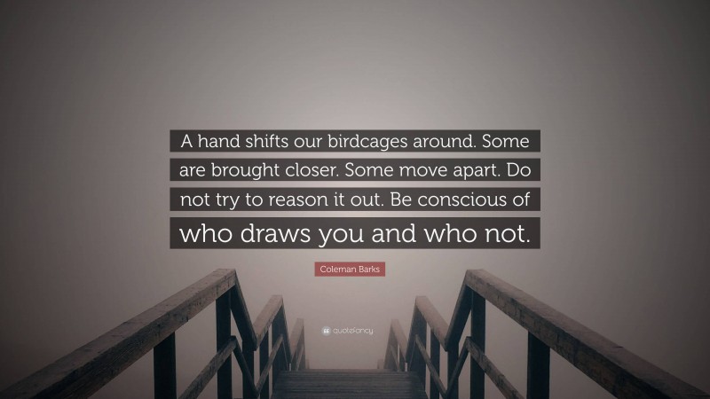 Coleman Barks Quote: “A hand shifts our birdcages around. Some are brought closer. Some move apart. Do not try to reason it out. Be conscious of who draws you and who not.”