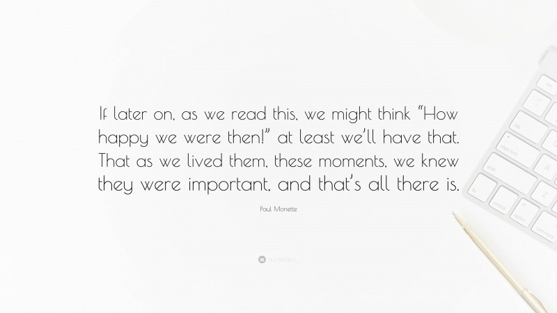 Paul Monette Quote: “If later on, as we read this, we might think “How happy we were then!” at least we’ll have that. That as we lived them, these moments, we knew they were important, and that’s all there is.”