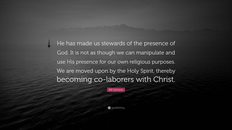 Bill Johnson Quote: “He has made us stewards of the presence of God. It is not as though we can manipulate and use His presence for our own religious purposes. We are moved upon by the Holy Spirit, thereby becoming co-laborers with Christ.”