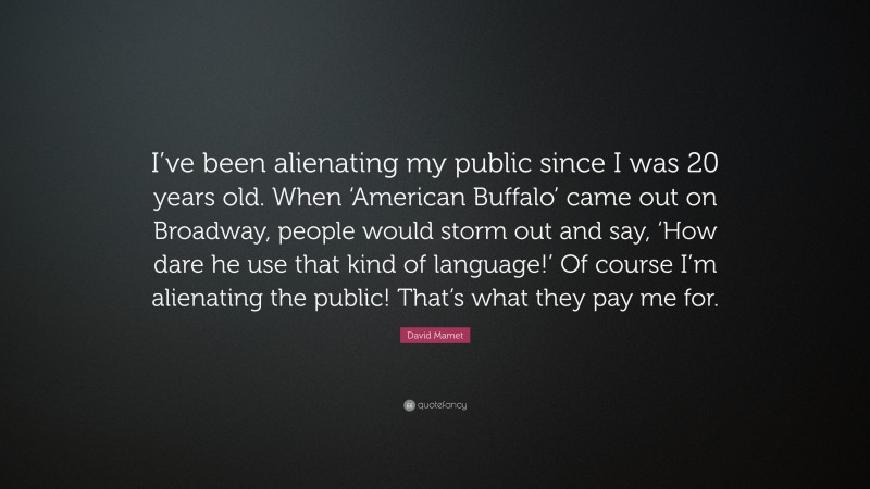 David Mamet Quote: “I’ve been alienating my public since I was 20 years old. When ‘American Buffalo’ came out on Broadway, people would storm out and say, ‘How dare he use that kind of language!’ Of course I’m alienating the public! That’s what they pay me for.”