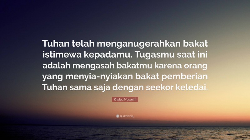 Khaled Hosseini Quote: “Tuhan telah menganugerahkan bakat istimewa kepadamu. Tugasmu saat ini adalah mengasah bakatmu karena orang yang menyia-nyiakan bakat pemberian Tuhan sama saja dengan seekor keledai.”