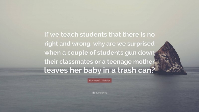 Norman L. Geisler Quote: “If we teach students that there is no right and wrong, why are we surprised when a couple of students gun down their classmates or a teenage mother leaves her baby in a trash can?”