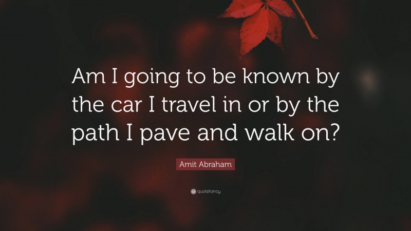 Amit Abraham Quote: “Am I going to be known by the car I travel in or by the path I pave and walk on?”