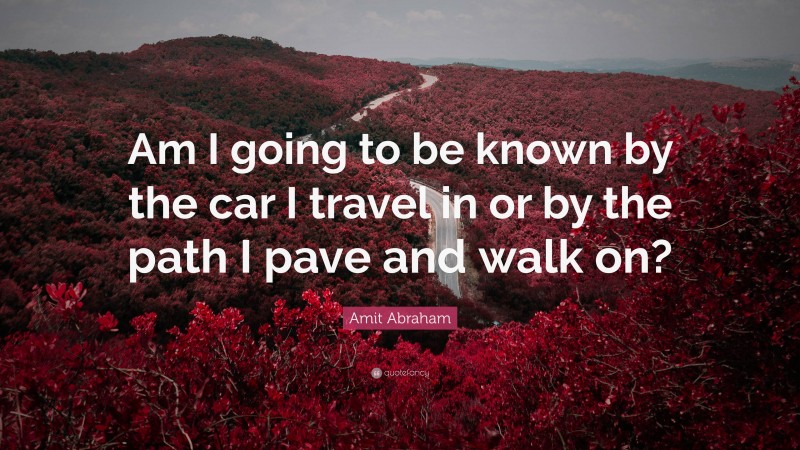 Amit Abraham Quote: “Am I going to be known by the car I travel in or by the path I pave and walk on?”