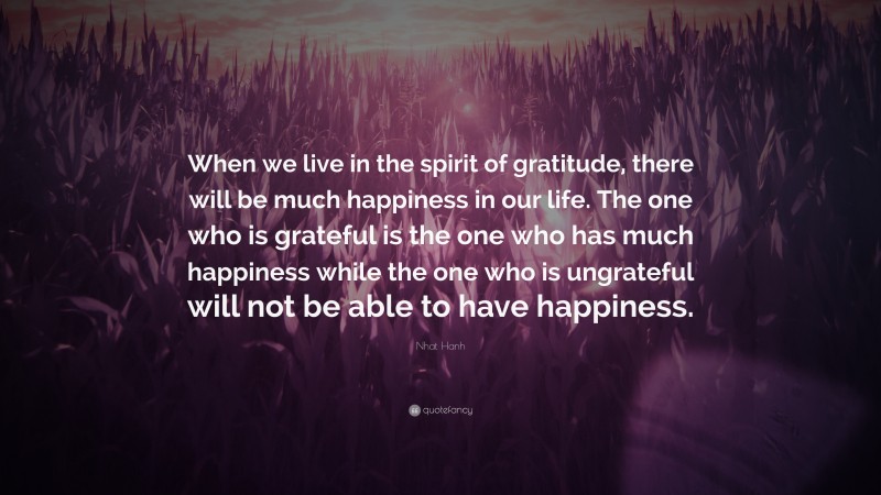 Nhat Hanh Quote: “When we live in the spirit of gratitude, there will be much happiness in our life. The one who is grateful is the one who has much happiness while the one who is ungrateful will not be able to have happiness.”