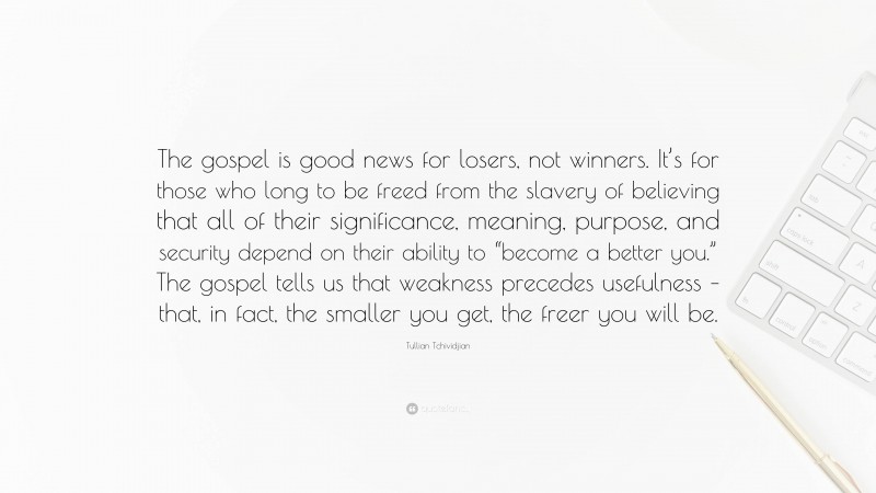 Tullian Tchividjian Quote: “The gospel is good news for losers, not winners. It’s for those who long to be freed from the slavery of believing that all of their significance, meaning, purpose, and security depend on their ability to “become a better you.” The gospel tells us that weakness precedes usefulness – that, in fact, the smaller you get, the freer you will be.”