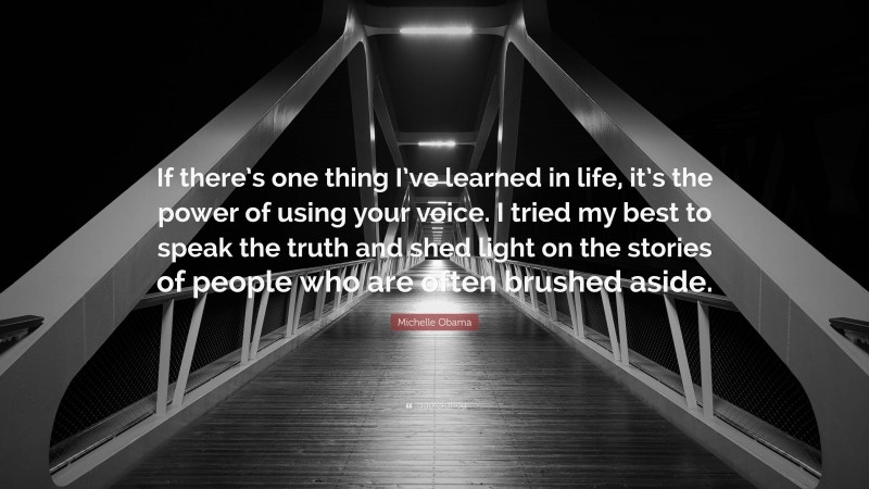 Michelle Obama Quote: “If there’s one thing I’ve learned in life, it’s the power of using your voice. I tried my best to speak the truth and shed light on the stories of people who are often brushed aside.”