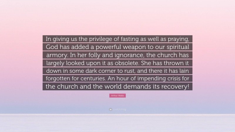 Arthur Wallis Quote: “In giving us the privilege of fasting as well as praying, God has added a powerful weapon to our spiritual armory. In her folly and ignorance, the church has largely looked upon it as obsolete. She has thrown it down in some dark corner to rust, and there it has lain forgotten for centuries. An hour of impending crisis for the church and the world demands its recovery!”