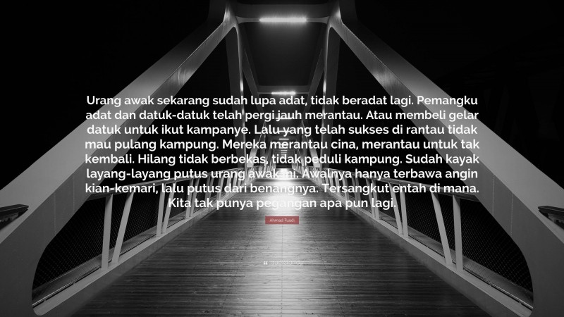 Ahmad Fuadi Quote: “Urang awak sekarang sudah lupa adat, tidak beradat lagi. Pemangku adat dan datuk-datuk telah pergi jauh merantau. Atau membeli gelar datuk untuk ikut kampanye. Lalu yang telah sukses di rantau tidak mau pulang kampung. Mereka merantau cina, merantau untuk tak kembali. Hilang tidak berbekas, tidak peduli kampung. Sudah kayak layang-layang putus urang awak ini. Awalnya hanya terbawa angin kian-kemari, lalu putus dari benangnya. Tersangkut entah di mana. Kita tak punya pegangan apa pun lagi.”