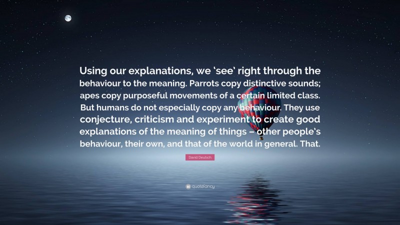 David Deutsch Quote: “Using our explanations, we ‘see’ right through the behaviour to the meaning. Parrots copy distinctive sounds; apes copy purposeful movements of a certain limited class. But humans do not especially copy any behaviour. They use conjecture, criticism and experiment to create good explanations of the meaning of things – other people’s behaviour, their own, and that of the world in general. That.”