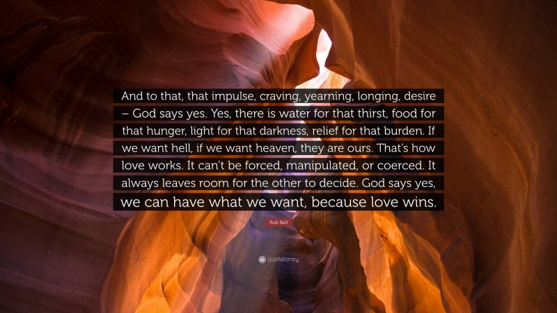 Rob Bell Quote: “And to that, that impulse, craving, yearning, longing, desire – God says yes. Yes, there is water for that thirst, food for that hunger, light for that darkness, relief for that burden. If we want hell, if we want heaven, they are ours. That’s how love works. It can’t be forced, manipulated, or coerced. It always leaves room for the other to decide. God says yes, we can have what we want, because love wins.”