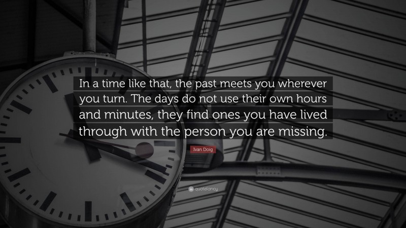Ivan Doig Quote: “In a time like that, the past meets you wherever you turn. The days do not use their own hours and minutes, they find ones you have lived through with the person you are missing.”