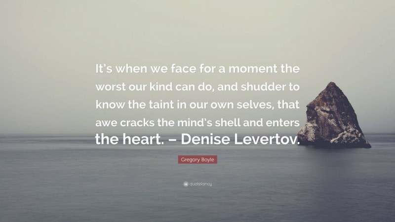 Gregory Boyle Quote: “It’s when we face for a moment the worst our kind can do, and shudder to know the taint in our own selves, that awe cracks the mind’s shell and enters the heart. – Denise Levertov.”