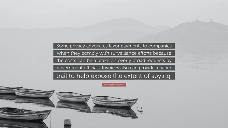 The Washington Post Quote: “Some privacy advocates favor payments to companies when they comply with surveillance efforts because the costs can be a brake on overly broad requests by government officials. Invoices also can provide a paper trail to help expose the extent of spying.”