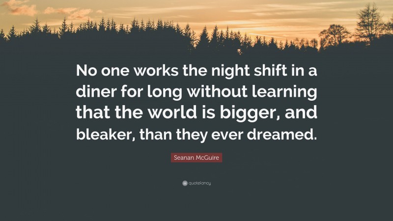 Seanan McGuire Quote: “No one works the night shift in a diner for long without learning that the world is bigger, and bleaker, than they ever dreamed.”