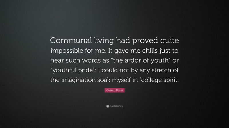 Osamu Dazai Quote: “Communal living had proved quite impossible for me. It gave me chills just to hear such words as “the ardor of youth” or “youthful pride”: I could not by any stretch of the imagination soak myself in “college spirit.”