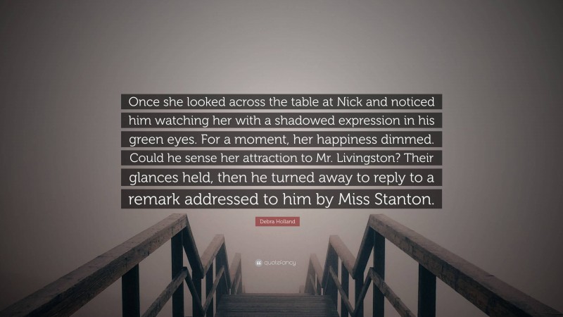 Debra Holland Quote: “Once she looked across the table at Nick and noticed him watching her with a shadowed expression in his green eyes. For a moment, her happiness dimmed. Could he sense her attraction to Mr. Livingston? Their glances held, then he turned away to reply to a remark addressed to him by Miss Stanton.”