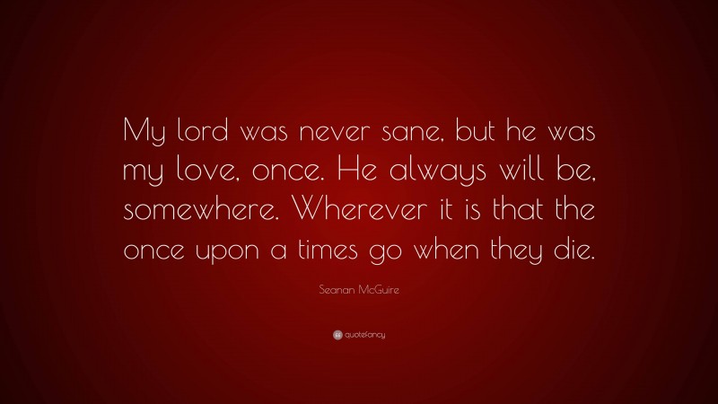 Seanan McGuire Quote: “My lord was never sane, but he was my love, once. He always will be, somewhere. Wherever it is that the once upon a times go when they die.”