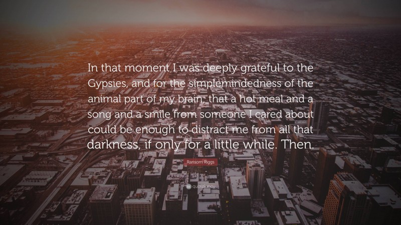 Ransom Riggs Quote: “In that moment I was deeply grateful to the Gypsies, and for the simplemindedness of the animal part of my brain; that a hot meal and a song and a smile from someone I cared about could be enough to distract me from all that darkness, if only for a little while. Then.”