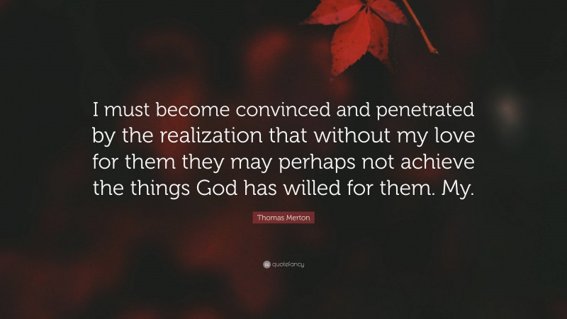 Thomas Merton Quote: “I must become convinced and penetrated by the realization that without my love for them they may perhaps not achieve the things God has willed for them. My.”