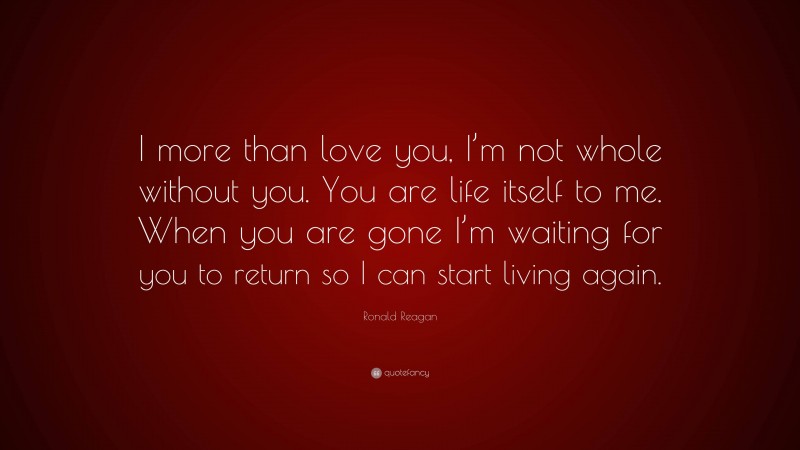 Ronald Reagan Quote: “I more than love you, I’m not whole without you. You are life itself to me. When you are gone I’m waiting for you to return so I can start living again.”