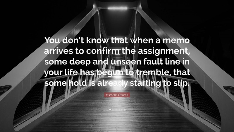 Michelle Obama Quote: “You don’t know that when a memo arrives to confirm the assignment, some deep and unseen fault line in your life has begun to tremble, that some hold is already starting to slip.”