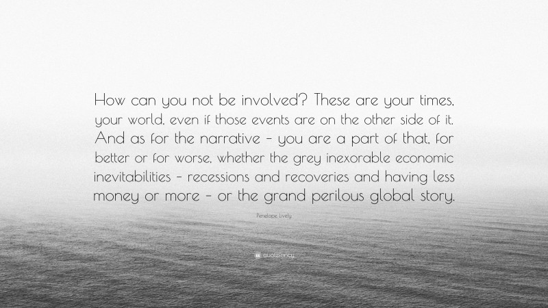 Penelope Lively Quote: “How can you not be involved? These are your times, your world, even if those events are on the other side of it. And as for the narrative – you are a part of that, for better or for worse, whether the grey inexorable economic inevitabilities – recessions and recoveries and having less money or more – or the grand perilous global story.”