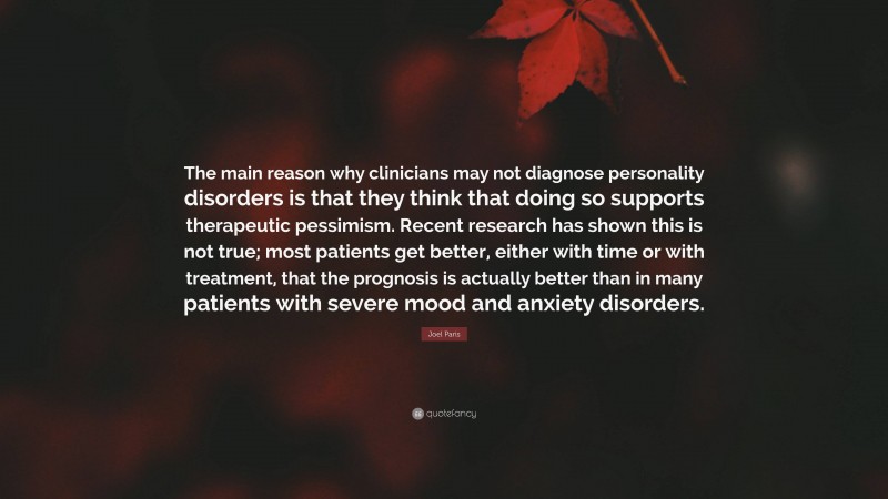 Joel Paris Quote: “The main reason why clinicians may not diagnose personality disorders is that they think that doing so supports therapeutic pessimism. Recent research has shown this is not true; most patients get better, either with time or with treatment, that the prognosis is actually better than in many patients with severe mood and anxiety disorders.”