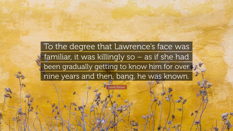Lionel Shriver Quote: “To the degree that Lawrence’s face was familiar, it was killingly so – as if she had been gradually getting to know him for over nine years and then, bang, he was known.”