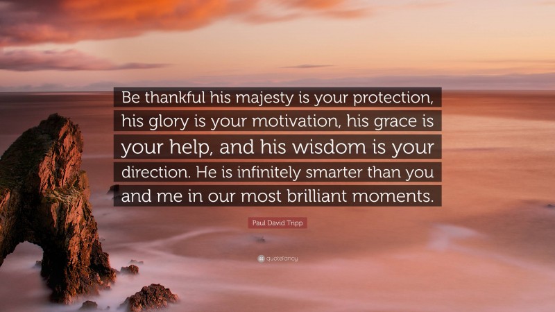 Paul David Tripp Quote: “Be thankful his majesty is your protection, his glory is your motivation, his grace is your help, and his wisdom is your direction. He is infinitely smarter than you and me in our most brilliant moments.”