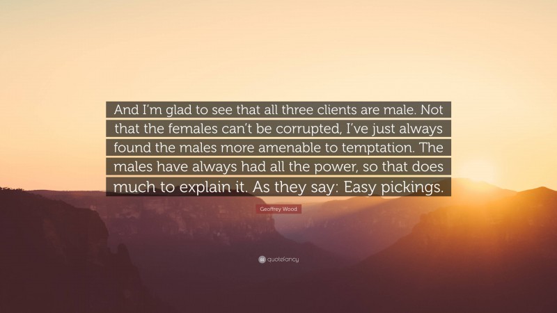 Geoffrey Wood Quote: “And I’m glad to see that all three clients are male. Not that the females can’t be corrupted, I’ve just always found the males more amenable to temptation. The males have always had all the power, so that does much to explain it. As they say: Easy pickings.”