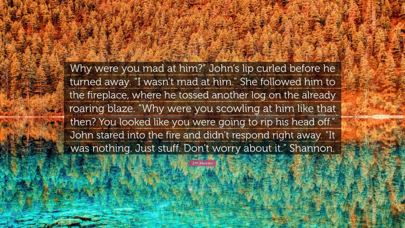 J.M. Madden Quote: “Why were you mad at him?” John’s lip curled before he turned away. “I wasn’t mad at him.” She followed him to the fireplace, where he tossed another log on the already roaring blaze. “Why were you scowling at him like that then? You looked like you were going to rip his head off.” John stared into the fire and didn’t respond right away. “It was nothing. Just stuff. Don’t worry about it.” Shannon.”