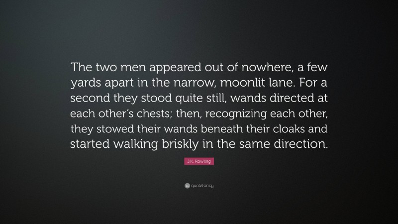 J.K. Rowling Quote: “The two men appeared out of nowhere, a few yards apart in the narrow, moonlit lane. For a second they stood quite still, wands directed at each other’s chests; then, recognizing each other, they stowed their wands beneath their cloaks and started walking briskly in the same direction.”