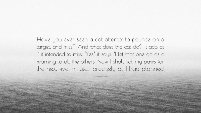 Courtney Milan Quote: “Have you ever seen a cat attempt to pounce on a target, and miss? And what does the cat do? It acts as if it intended to miss. ‘Yes,’ it says. ‘I let that one go as a warning to all the others. Now I shall lick my paws for the next five minutes, precisely as I had planned.”