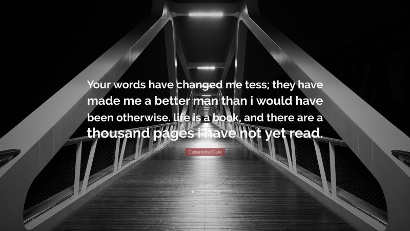 Cassandra Clare Quote: “Your words have changed me tess; they have made me a better man than i would have been otherwise. life is a book, and there are a thousand pages i have not yet read.”