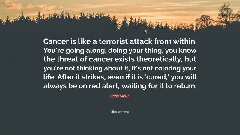 Jessica Queller Quote: “Cancer is like a terrorist attack from within. You’re going along, doing your thing, you know the threat of cancer exists theoretically, but you’re not thinking about it, it’s not coloring your life. After it strikes, even if it is ‘cured,’ you will always be on red alert, waiting for it to return.”
