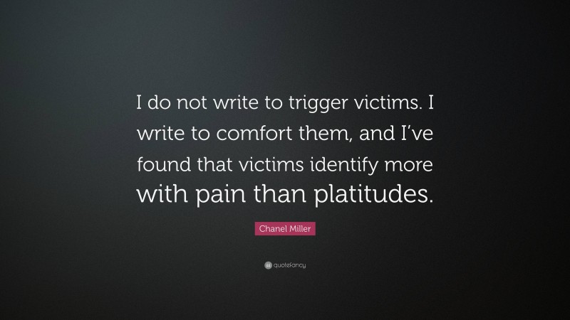 Chanel Miller Quote: “I do not write to trigger victims. I write to comfort them, and I’ve found that victims identify more with pain than platitudes.”