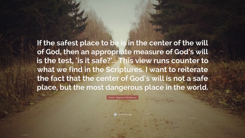 Erwin Raphael McManus Quote: “If the safest place to be is in the center of the will of God, then an appropriate measure of God’s will is the test, ‘is it safe?’... This view runs counter to what we find in the Scriptures. I want to reiterate the fact that the center of God’s will is not a safe place, but the most dangerous place in the world.”