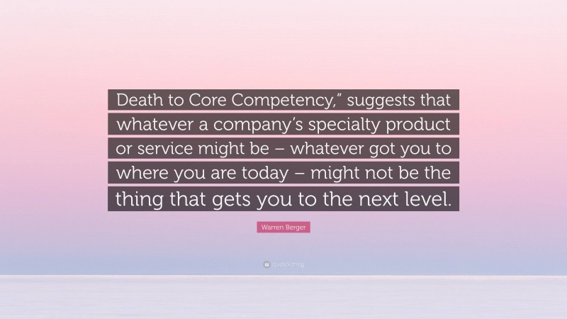 Warren Berger Quote: “Death to Core Competency,” suggests that whatever a company’s specialty product or service might be – whatever got you to where you are today – might not be the thing that gets you to the next level.”