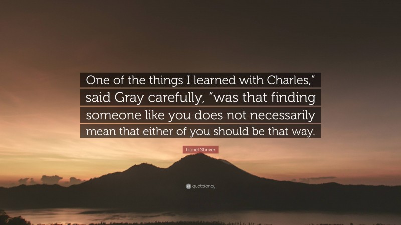 Lionel Shriver Quote: “One of the things I learned with Charles,” said Gray carefully, “was that finding someone like you does not necessarily mean that either of you should be that way.”