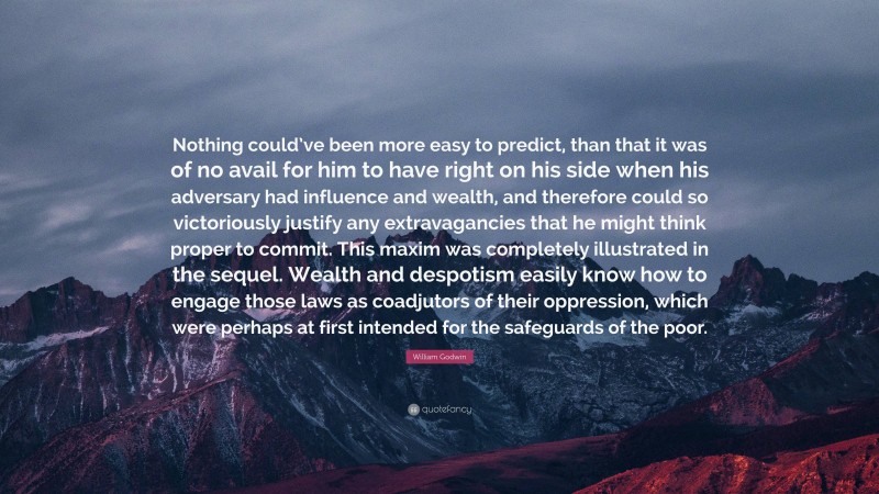 William Godwin Quote: “Nothing could’ve been more easy to predict, than that it was of no avail for him to have right on his side when his adversary had influence and wealth, and therefore could so victoriously justify any extravagancies that he might think proper to commit. This maxim was completely illustrated in the sequel. Wealth and despotism easily know how to engage those laws as coadjutors of their oppression, which were perhaps at first intended for the safeguards of the poor.”