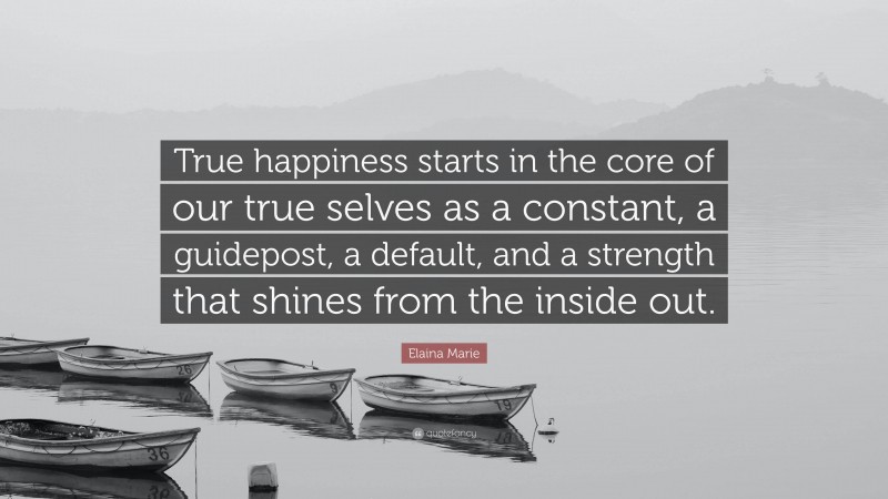 Elaina Marie Quote: “True happiness starts in the core of our true selves as a constant, a guidepost, a default, and a strength that shines from the inside out.”