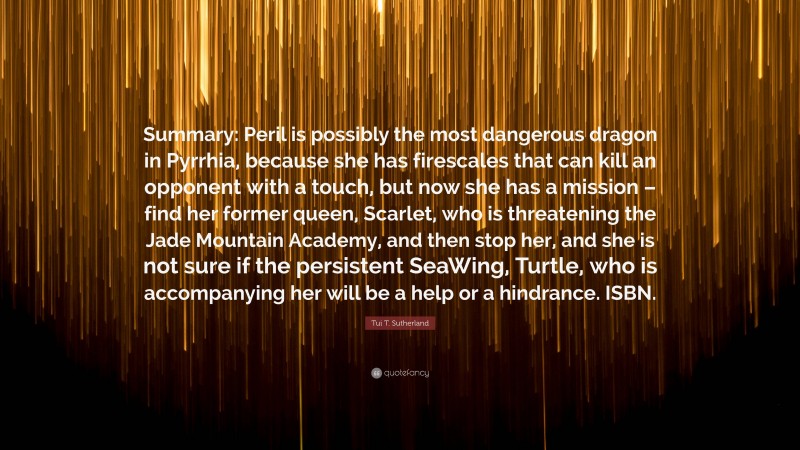 Tui T. Sutherland Quote: “Summary: Peril is possibly the most dangerous dragon in Pyrrhia, because she has firescales that can kill an opponent with a touch, but now she has a mission – find her former queen, Scarlet, who is threatening the Jade Mountain Academy, and then stop her, and she is not sure if the persistent SeaWing, Turtle, who is accompanying her will be a help or a hindrance. ISBN.”