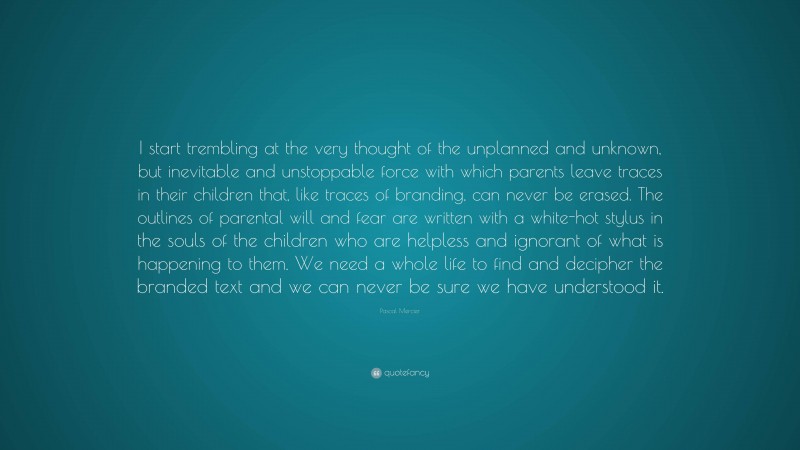 Pascal Mercier Quote: “I start trembling at the very thought of the unplanned and unknown, but inevitable and unstoppable force with which parents leave traces in their children that, like traces of branding, can never be erased. The outlines of parental will and fear are written with a white-hot stylus in the souls of the children who are helpless and ignorant of what is happening to them. We need a whole life to find and decipher the branded text and we can never be sure we have understood it.”